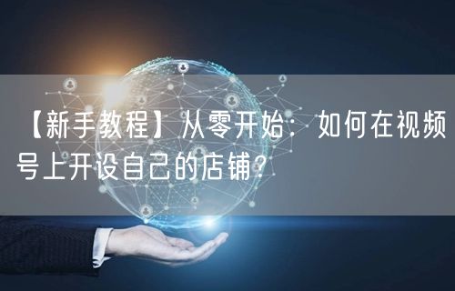 【新手教程】从零开始：如何在视频号上开设自己的店铺？