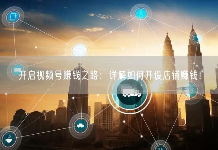 开启视频号赚钱之路：详解如何开设店铺赚钱！
