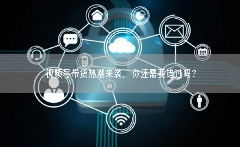 视频号带货热潮来袭，你还需要错过吗？