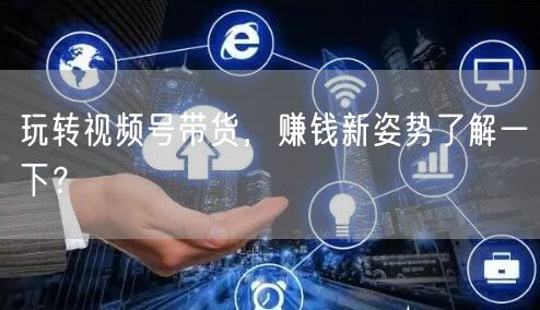 玩转视频号带货,赚钱新姿势了解一下?