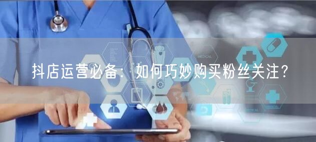 抖店运营必备：如何巧妙购买粉丝关注？