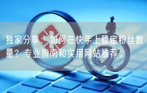 独家分享：如何在快手上稳定粉丝数量？专业指南和实用网站推荐。