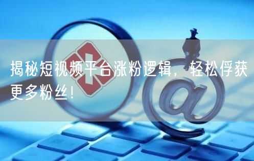 揭秘短视频平台涨粉逻辑，轻松俘获更多粉丝！