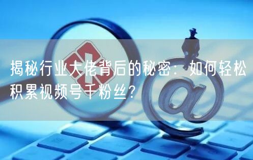 揭秘行业大佬背后的秘密：如何轻松积累视频号千粉丝？