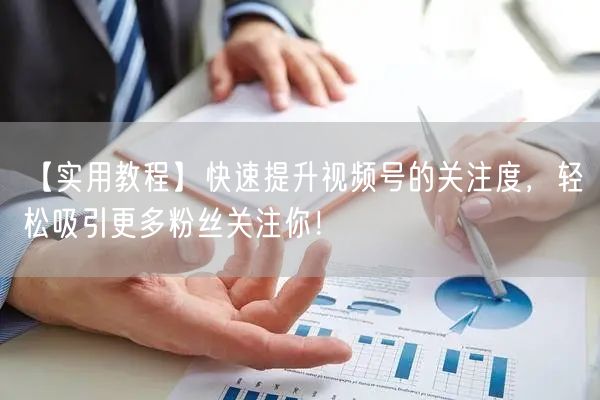 【实用教程】快速提升视频号的关注度，轻松吸引更多粉丝关注你！